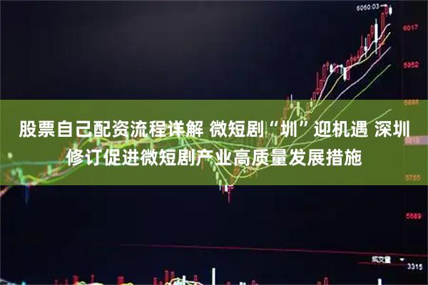 股票自己配资流程详解 微短剧“圳”迎机遇 深圳修订促进微短剧产业高质量发展措施