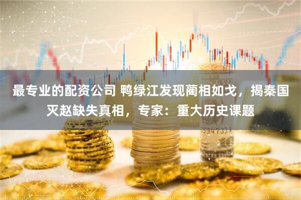 最专业的配资公司 鸭绿江发现蔺相如戈，揭秦国灭赵缺失真相，专家：重大历史课题