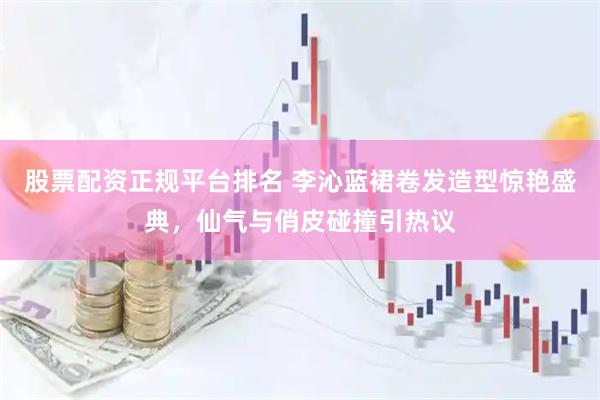 股票配资正规平台排名 李沁蓝裙卷发造型惊艳盛典，仙气与俏皮碰撞引热议