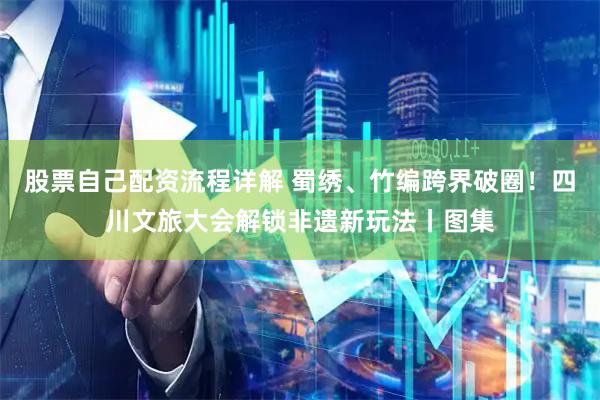股票自己配资流程详解 蜀绣、竹编跨界破圈！四川文旅大会解锁非遗新玩法丨图集