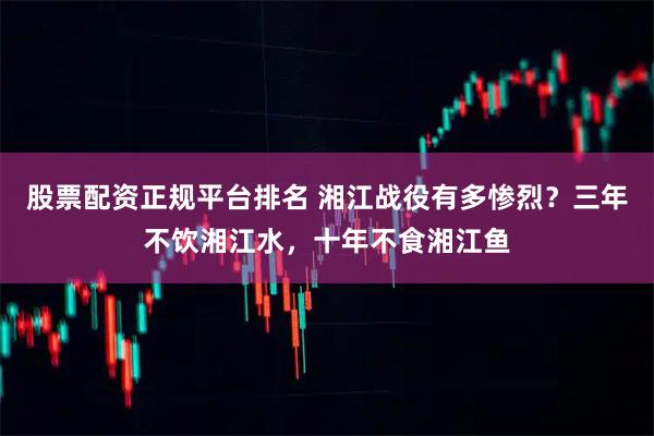 股票配资正规平台排名 湘江战役有多惨烈？三年不饮湘江水，十年不食湘江鱼