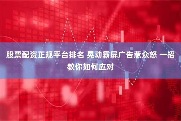 股票配资正规平台排名 晃动霸屏广告惹众怒 一招教你如何应对