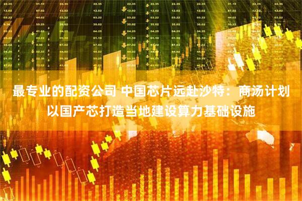最专业的配资公司 中国芯片远赴沙特：商汤计划以国产芯打造当地建设算力基础设施