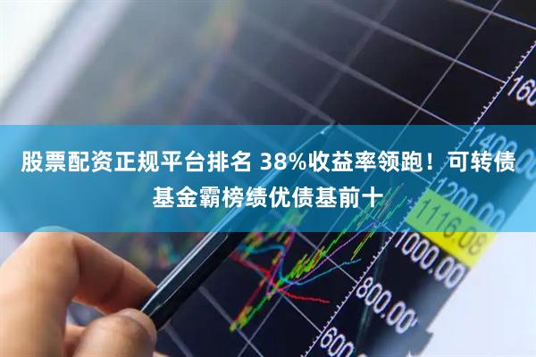股票配资正规平台排名 38%收益率领跑！可转债基金霸榜绩优债基前十