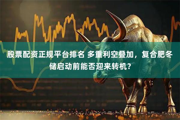 股票配资正规平台排名 多重利空叠加，复合肥冬储启动前能否迎来转机？
