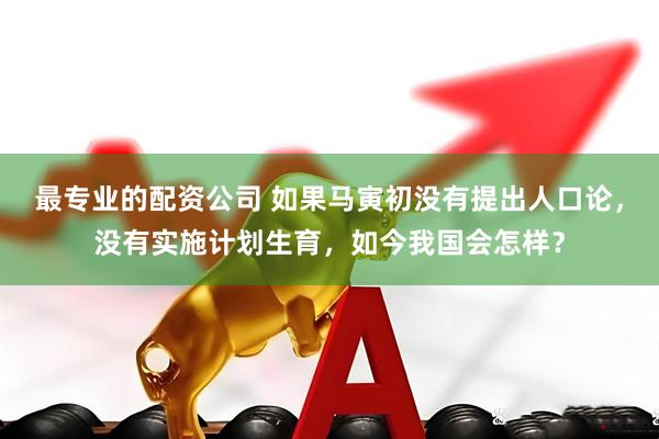 最专业的配资公司 如果马寅初没有提出人口论，没有实施计划生育，如今我国会怎样？