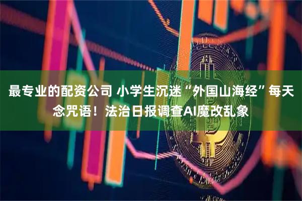 最专业的配资公司 小学生沉迷“外国山海经”每天念咒语！法治日报调查AI魔改乱象
