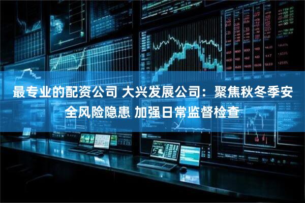 最专业的配资公司 大兴发展公司：聚焦秋冬季安全风险隐患 加强日常监督检查