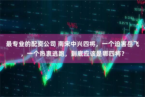 最专业的配资公司 南宋中兴四将，一个迫害岳飞，一个热衷逃跑，到底应该是哪四将？