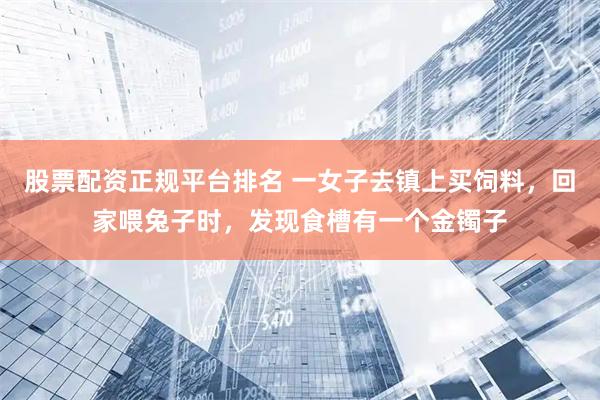 股票配资正规平台排名 一女子去镇上买饲料，回家喂兔子时，发现食槽有一个金镯子