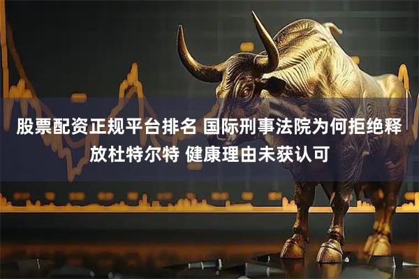 股票配资正规平台排名 国际刑事法院为何拒绝释放杜特尔特 健康理由未获认可