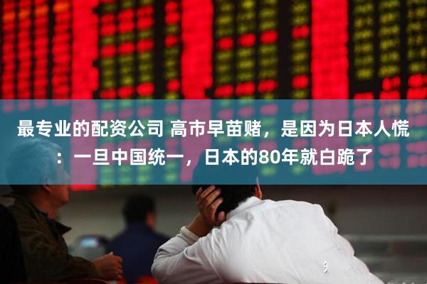 最专业的配资公司 高市早苗赌，是因为日本人慌：一旦中国统一，日本的80年就白跪了