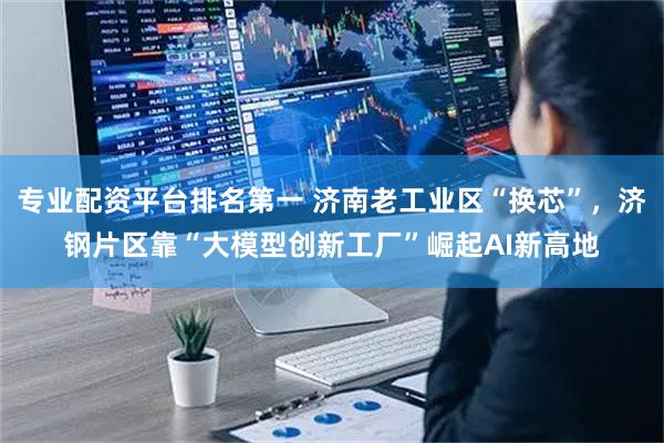 专业配资平台排名第一 济南老工业区“换芯”，济钢片区靠“大模型创新工厂”崛起AI新高地