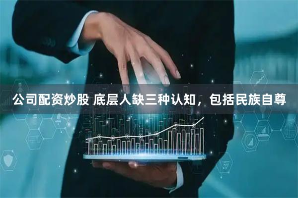 公司配资炒股 底层人缺三种认知，包括民族自尊