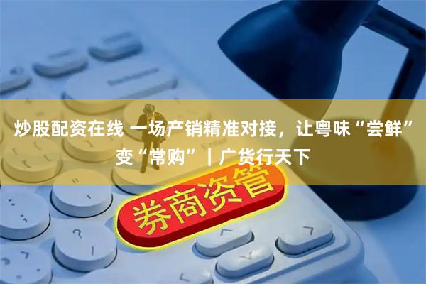 炒股配资在线 一场产销精准对接，让粤味“尝鲜”变“常购”｜广货行天下