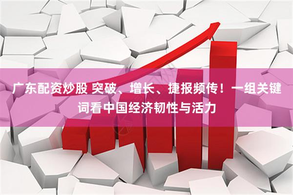 广东配资炒股 突破、增长、捷报频传！一组关键词看中国经济韧性与活力