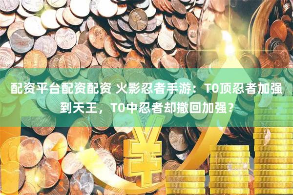 配资平台配资配资 火影忍者手游：T0顶忍者加强到天王，T0中忍者却撤回加强？