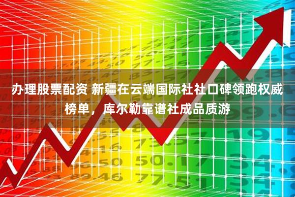 办理股票配资 新疆在云端国际社社口碑领跑权威榜单，库尔勒靠谱社成品质游
