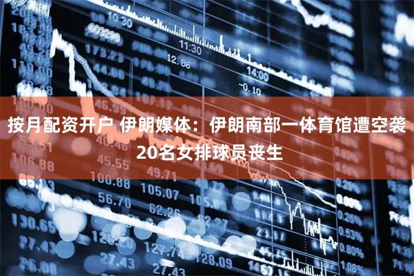 按月配资开户 伊朗媒体：伊朗南部一体育馆遭空袭 20名女排球员丧生