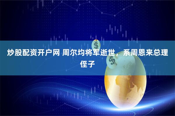 炒股配资开户网 周尔均将军逝世，系周恩来总理侄子