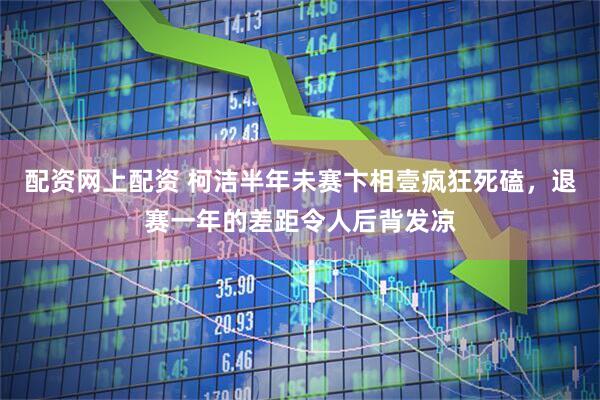 配资网上配资 柯洁半年未赛卞相壹疯狂死磕，退赛一年的差距令人后背发凉