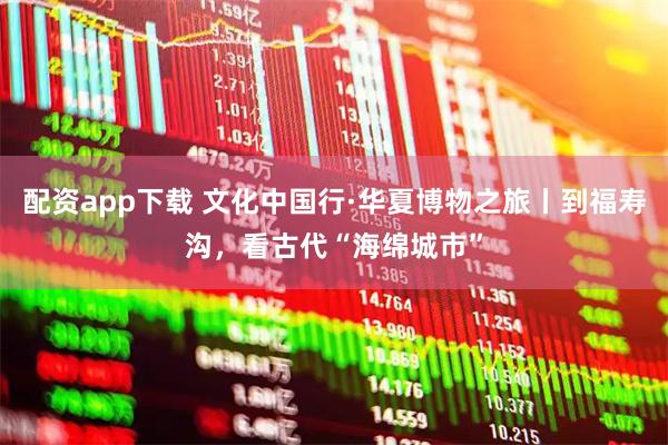 配资app下载 文化中国行·华夏博物之旅丨到福寿沟，看古代“海绵城市”