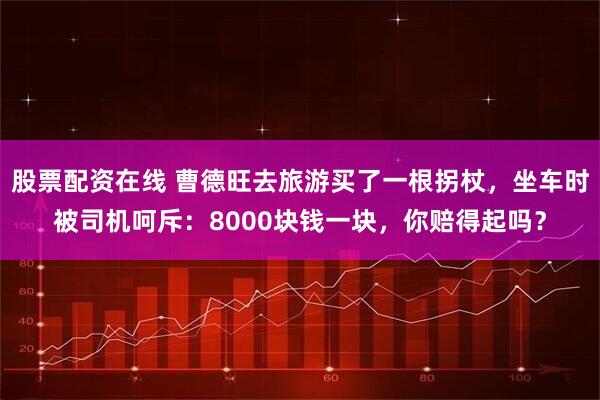 股票配资在线 曹德旺去旅游买了一根拐杖，坐车时被司机呵斥：8000块钱一块，你赔得起吗？