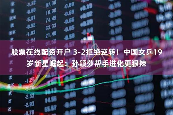 股票在线配资开户 3-2拒绝逆转！中国女乒19岁新星崛起：孙颖莎帮手进化更狠辣