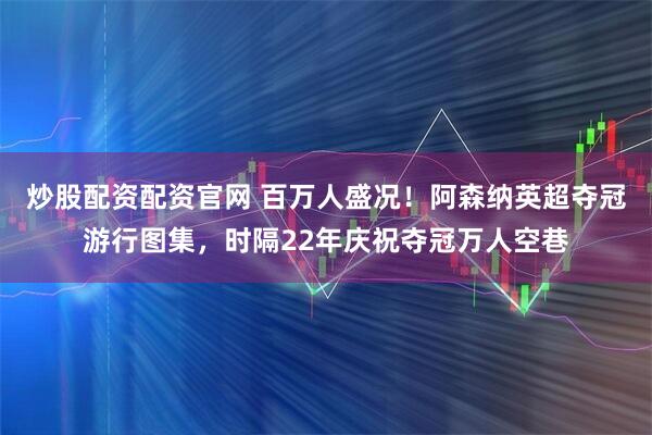 炒股配资配资官网 百万人盛况！阿森纳英超夺冠游行图集，时隔22年庆祝夺冠万人空巷