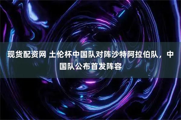 现货配资网 土伦杯中国队对阵沙特阿拉伯队，中国队公布首发阵容