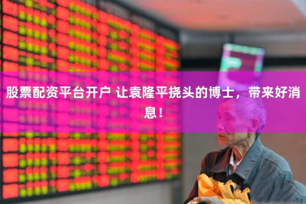 股票配资平台开户 让袁隆平挠头的博士，带来好消息！