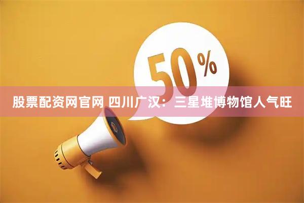 股票配资网官网 四川广汉：三星堆博物馆人气旺